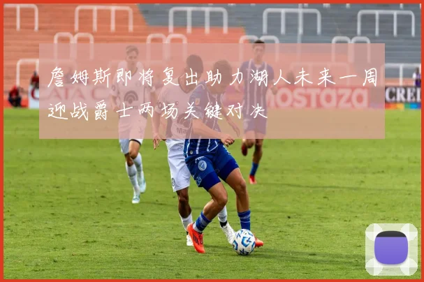 詹姆斯即将复出助力湖人未来一周迎战爵士两场关键对决