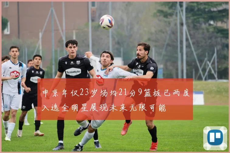申京年仅23岁场均21分9篮板已两度入选全明星展现未来无限可能