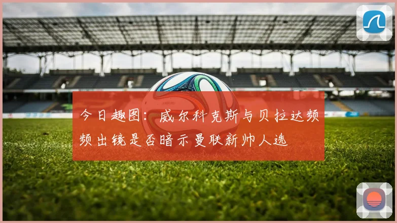 今日趣图：威尔科克斯与贝拉达频频出镜是否暗示曼联新帅人选
