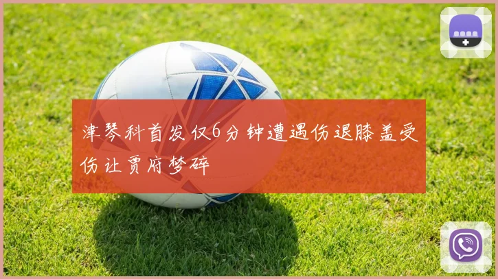 津琴科首发仅6分钟遭遇伤退膝盖受伤让贾府梦碎