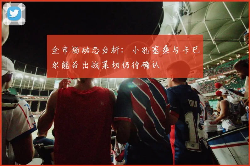 全市场动态分析：小孔塞桑与卡巴尔能否出战莱切仍待确认