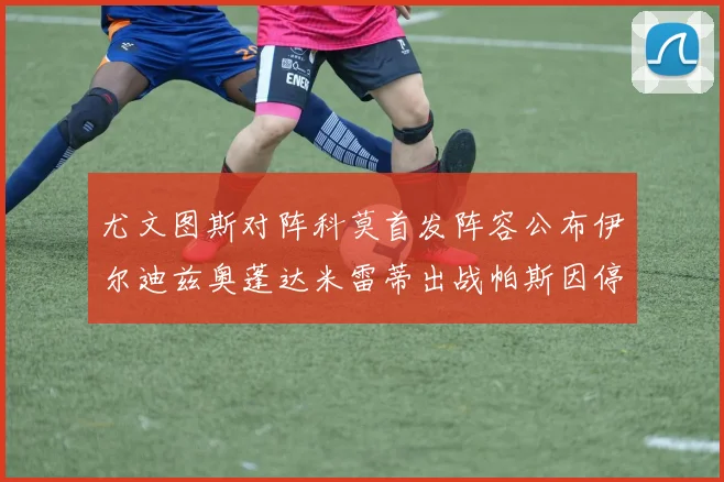 尤文图斯对阵科莫首发阵容公布伊尔迪兹奥蓬达米雷蒂出战帕斯因停赛缺席