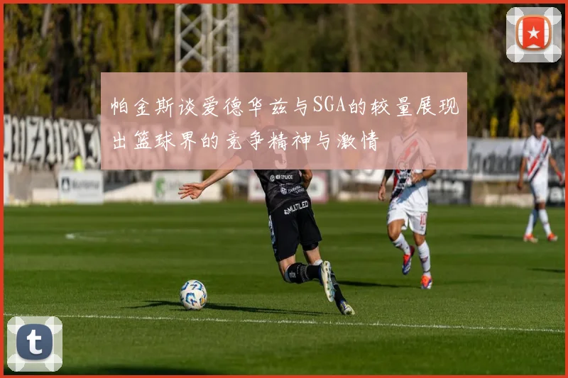 帕金斯谈爱德华兹与SGA的较量展现出篮球界的竞争精神与激情