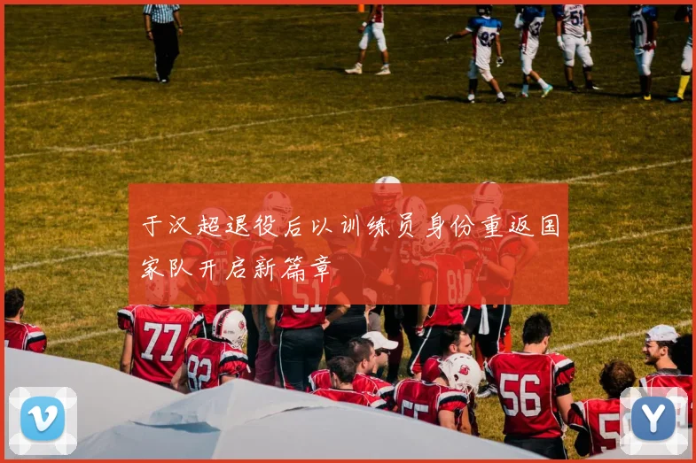 于汉超退役后以训练员身份重返国家队开启新篇章