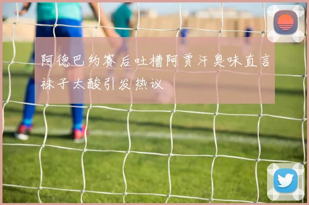阿德巴约赛后吐槽阿贾汗臭味直言袜子太酸引发热议