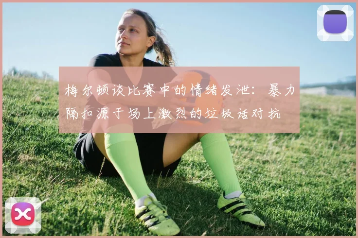 梅尔顿谈比赛中的情绪发泄：暴力隔扣源于场上激烈的垃圾话对抗