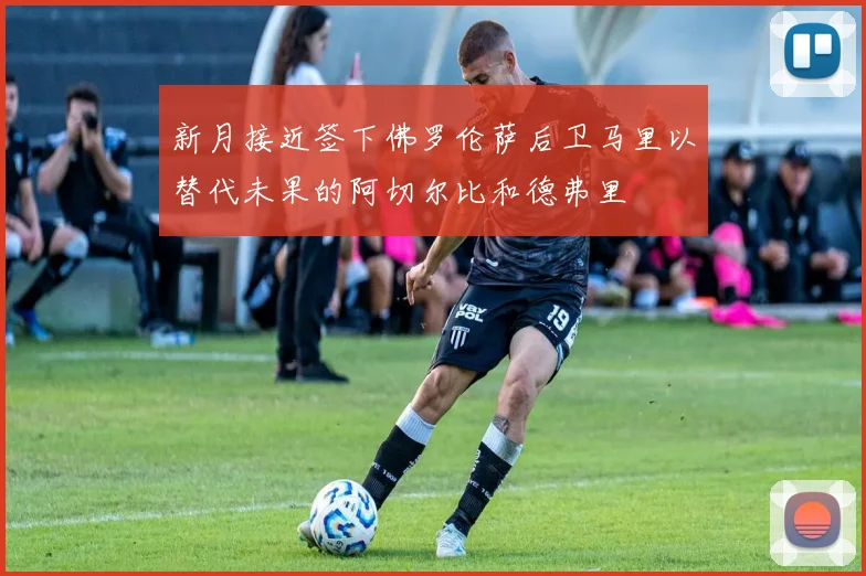 新月接近签下佛罗伦萨后卫马里以替代未果的阿切尔比和德弗里