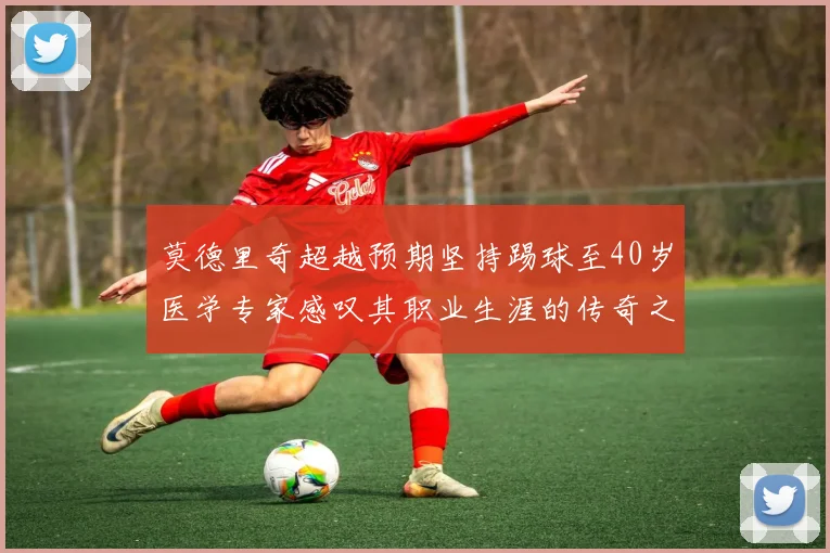 莫德里奇超越预期坚持踢球至40岁医学专家感叹其职业生涯的传奇之路