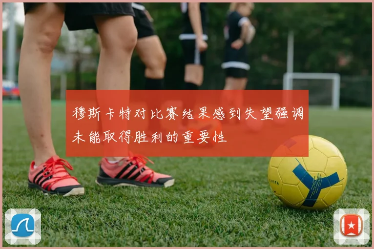 穆斯卡特对比赛结果感到失望强调未能取得胜利的重要性