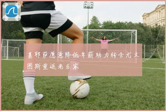基耶萨愿意降低年薪助力转会尤文图斯重返老东家