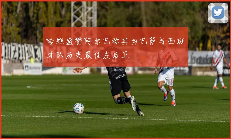 哈维盛赞阿尔巴称其为巴萨与西班牙队历史最佳左后卫