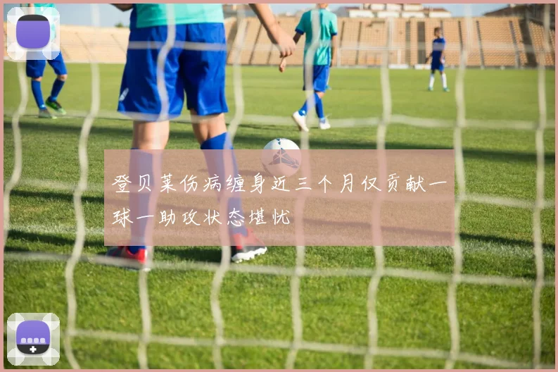登贝莱伤病缠身近三个月仅贡献一球一助攻状态堪忧