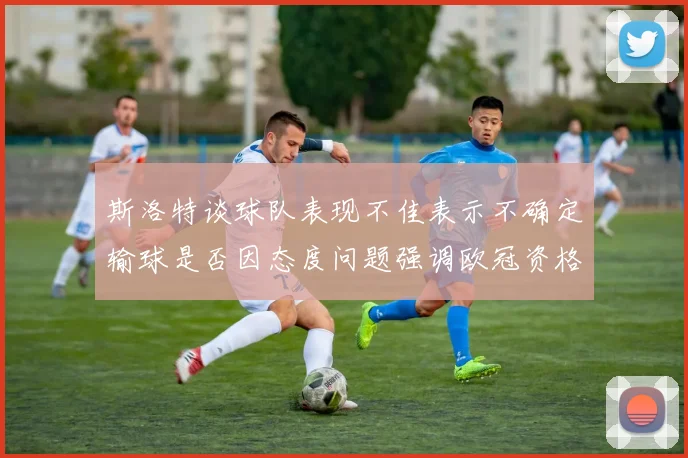 斯洛特谈球队表现不佳表示不确定输球是否因态度问题强调欧冠资格的重要性