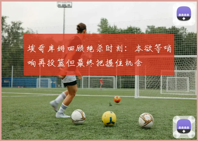 埃奇库姆回顾绝杀时刻：本欲等哨响再投篮但最终把握住机会