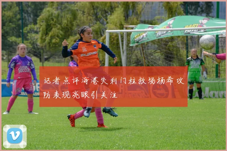 记者点评海港失利门柱救场杨希攻防表现亮眼引关注