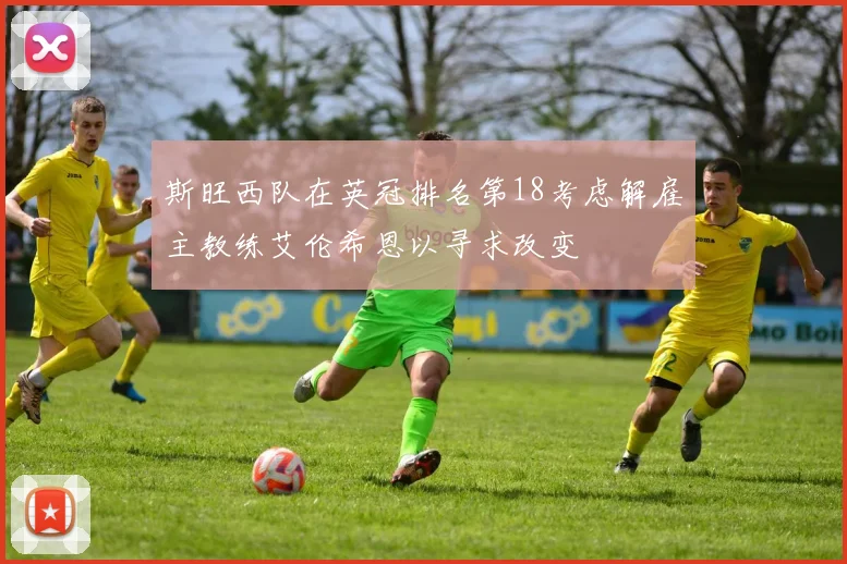 斯旺西队在英冠排名第18考虑解雇主教练艾伦希恩以寻求改变