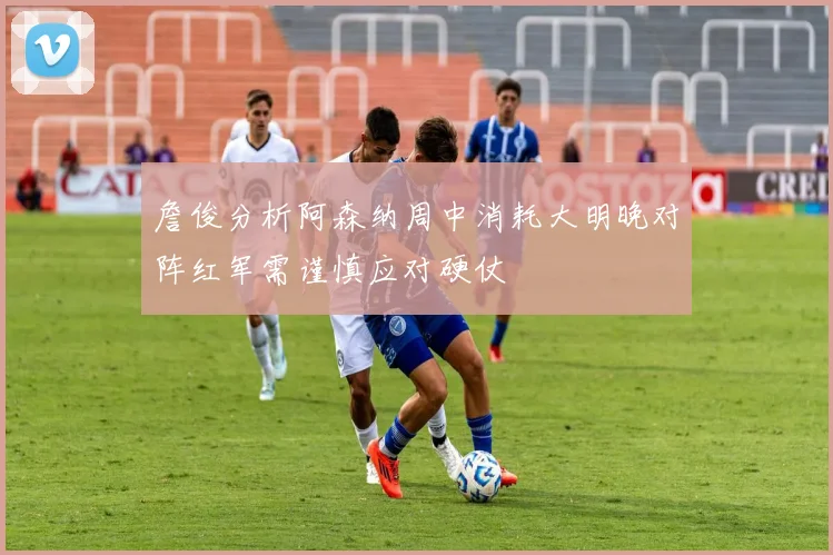 詹俊分析阿森纳周中消耗大明晚对阵红军需谨慎应对硬仗