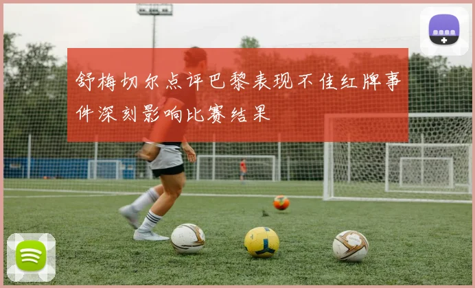 舒梅切尔点评巴黎表现不佳红牌事件深刻影响比赛结果