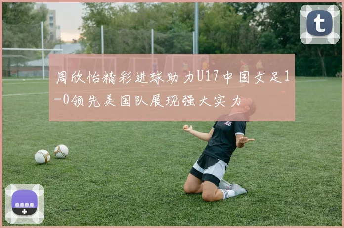 周欣怡精彩进球助力U17中国女足1-0领先美国队展现强大实力