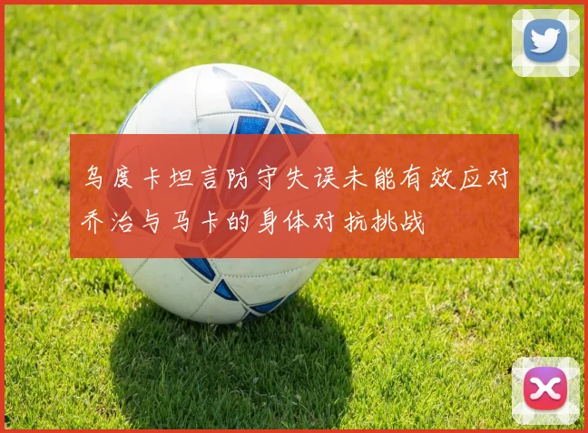 乌度卡坦言防守失误未能有效应对乔治与马卡的身体对抗挑战