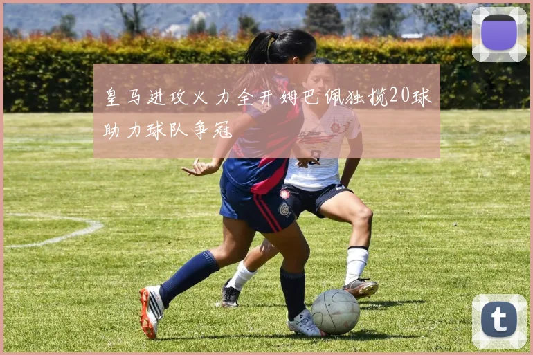 皇马进攻火力全开姆巴佩独揽20球助力球队争冠