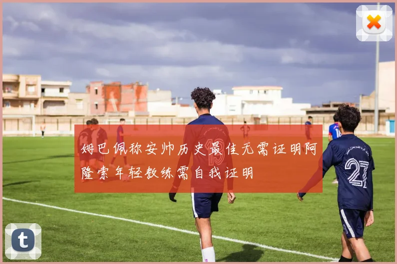 姆巴佩称安帅历史最佳无需证明阿隆索年轻教练需自我证明