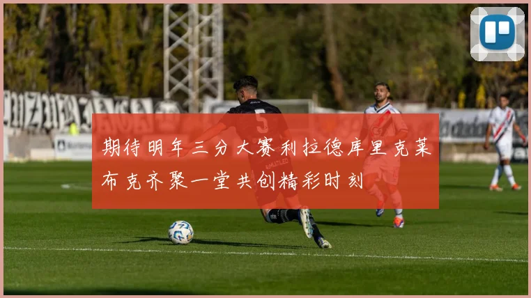 期待明年三分大赛利拉德库里克莱布克齐聚一堂共创精彩时刻