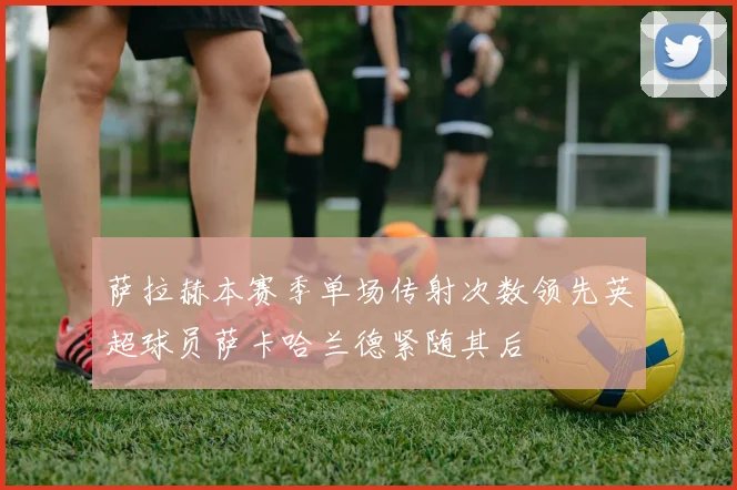 萨拉赫本赛季单场传射次数领先英超球员萨卡哈兰德紧随其后