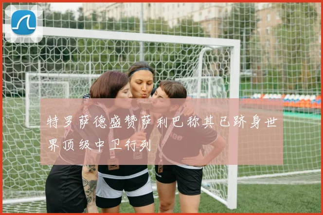 特罗萨德盛赞萨利巴称其已跻身世界顶级中卫行列