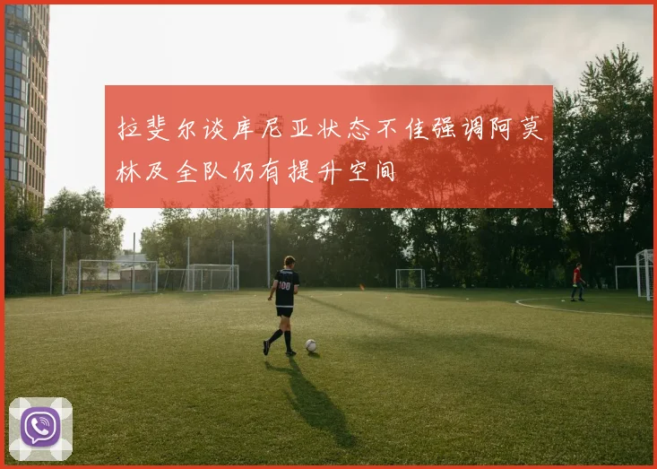 拉斐尔谈库尼亚状态不佳强调阿莫林及全队仍有提升空间